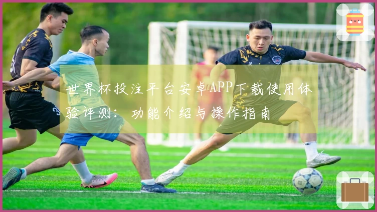 世界杯投注平台安卓APP下载使用体验评测：功能介绍与操作指南