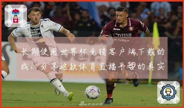 长期使用世界杯竞猜客户端下载的我，分享这款体育直播平台的真实体验与技巧